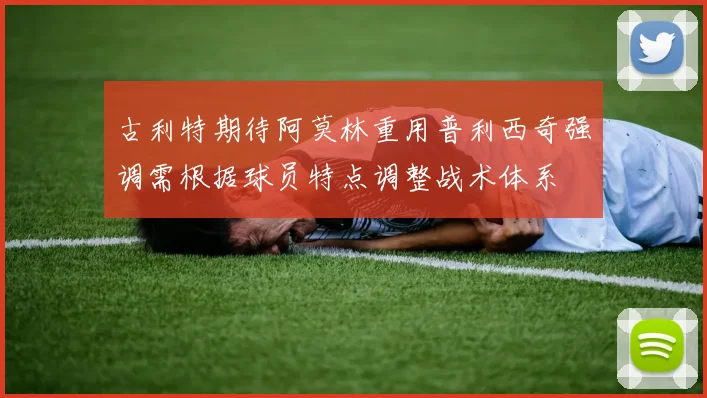 古利特期待阿莫林重用普利西奇强调需根据球员特点调整战术体系