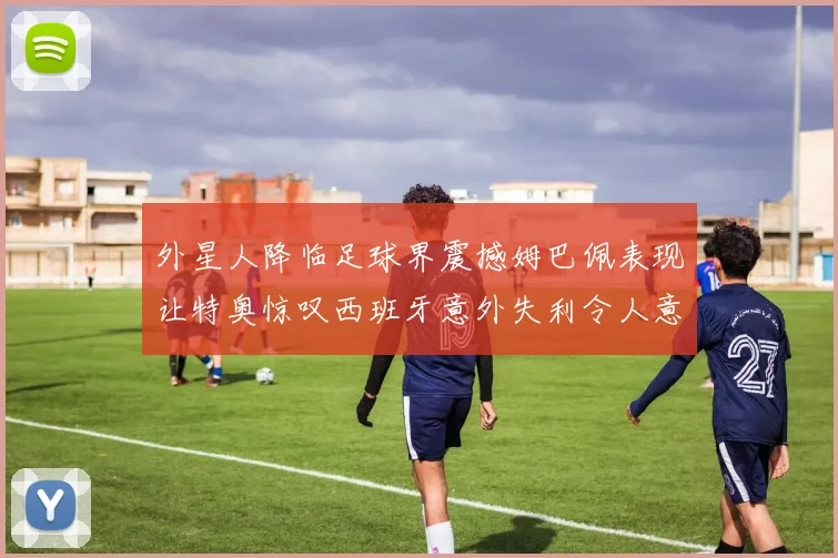 外星人降临足球界震撼姆巴佩表现让特奥惊叹西班牙意外失利令人意外