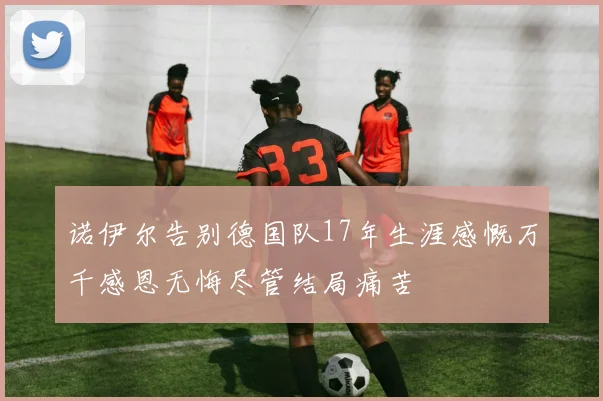 诺伊尔告别德国队17年生涯感慨万千感恩无悔尽管结局痛苦