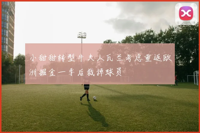 小甜甜转型牛夫人瓦兰考虑重返欧洲掘金一季后裁掉球员