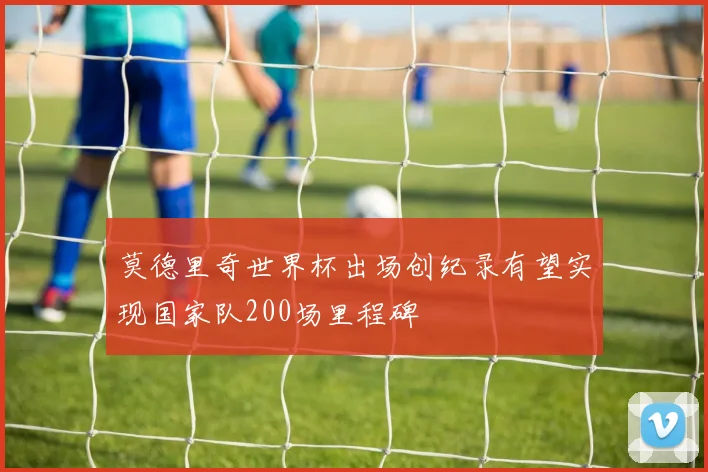 莫德里奇世界杯出场创纪录有望实现国家队200场里程碑