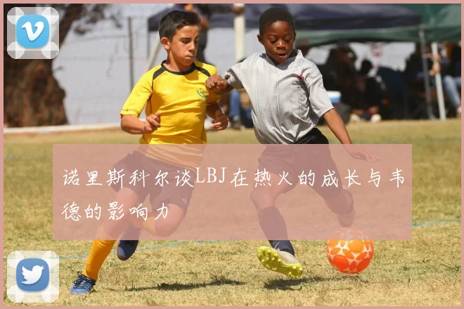 诺里斯科尔谈LBJ在热火的成长与韦德的影响力