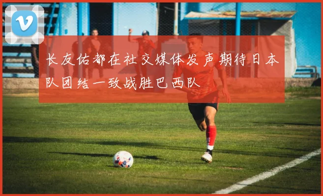 长友佑都在社交媒体发声期待日本队团结一致战胜巴西队