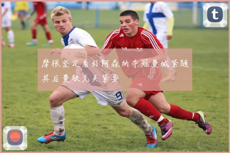 摩根坚定看好阿森纳夺冠曼城紧随其后曼联无关紧要