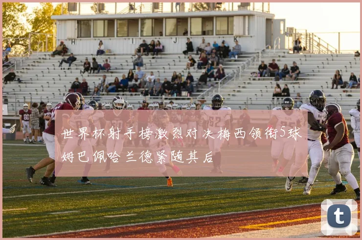 世界杯射手榜激烈对决梅西领衔5球姆巴佩哈兰德紧随其后