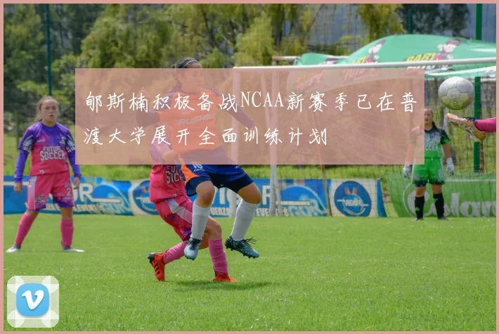 郇斯楠积极备战NCAA新赛季已在普渡大学展开全面训练计划