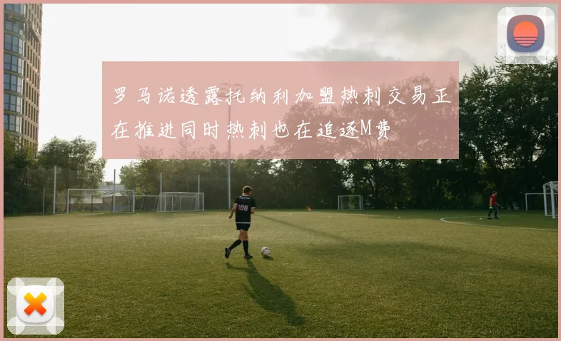 罗马诺透露托纳利加盟热刺交易正在推进同时热刺也在追逐M费