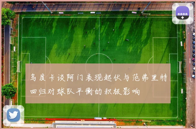 乌度卡谈阿门表现起伏与范弗里特回归对球队平衡的积极影响