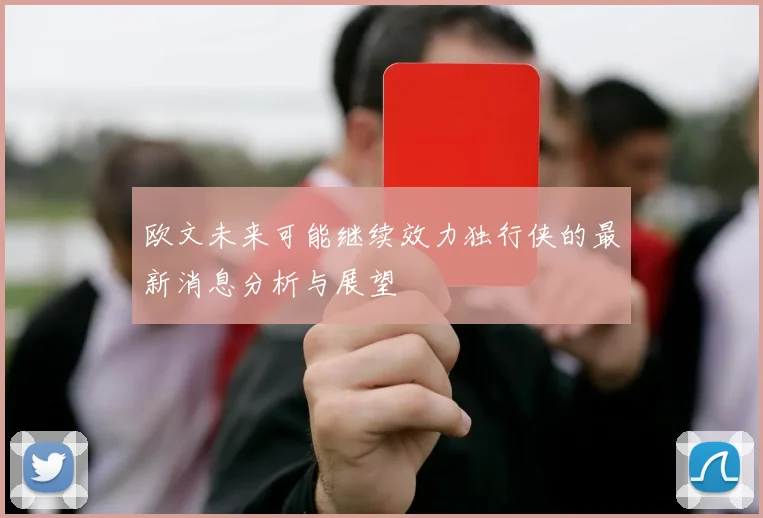 欧文未来可能继续效力独行侠的最新消息分析与展望