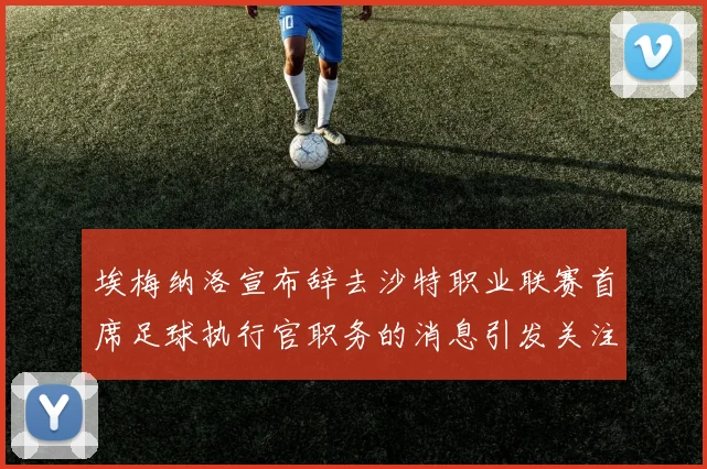 埃梅纳洛宣布辞去沙特职业联赛首席足球执行官职务的消息引发关注