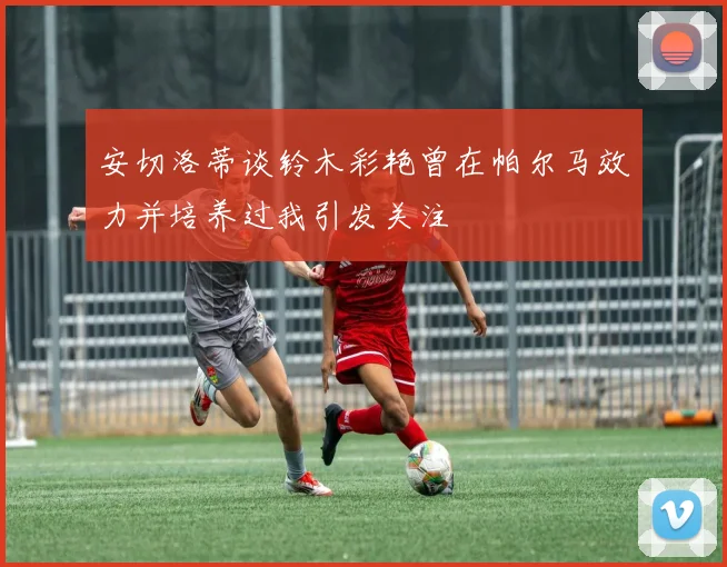 安切洛蒂谈铃木彩艳曾在帕尔马效力并培养过我引发关注