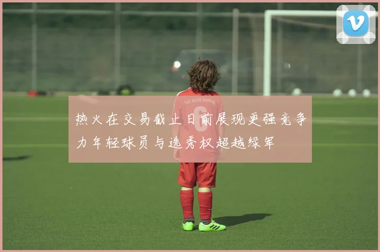 热火在交易截止日前展现更强竞争力年轻球员与选秀权超越绿军