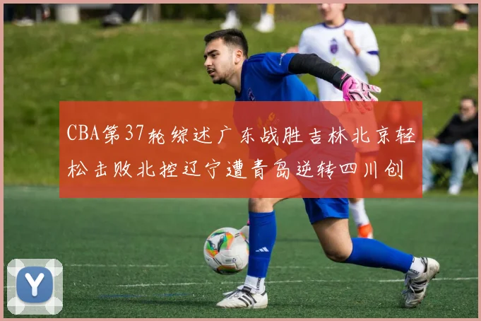 CBA第37轮综述广东战胜吉林北京轻松击败北控辽宁遭青岛逆转四川创下37连败纪录
