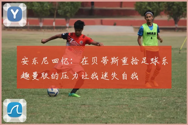 安东尼回忆：在贝蒂斯重拾足球乐趣曼联的压力让我迷失自我