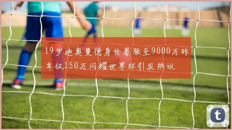 19岁迪奥曼德身价暴涨至9000万昨年仅150万闪耀世界杯引发热议