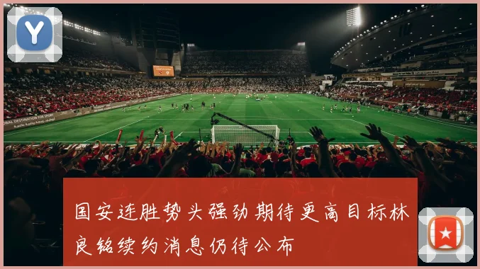 国安连胜势头强劲期待更高目标林良铭续约消息仍待公布