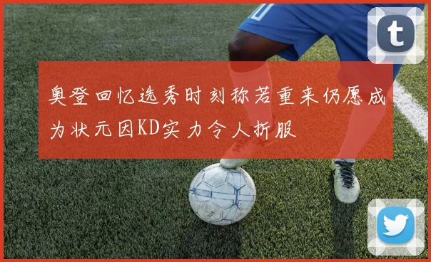奥登回忆选秀时刻称若重来仍愿成为状元因KD实力令人折服
