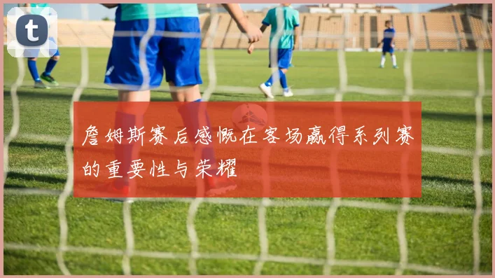 詹姆斯赛后感慨在客场赢得系列赛的重要性与荣耀
