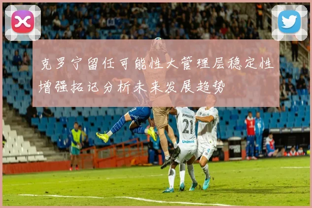 克罗宁留任可能性大管理层稳定性增强拓记分析未来发展趋势