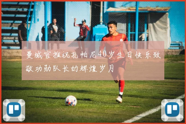 曼城官推祝孔帕尼40岁生日快乐致敬功勋队长的辉煌岁月