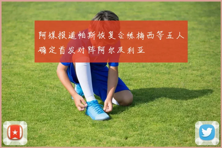 阿媒报道帕斯恢复合练梅西等五人确定首发对阵阿尔及利亚